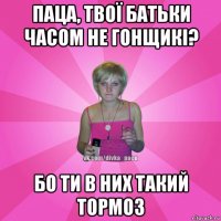 паца, твої батьки часом не гонщикі? бо ти в них такий тормоз