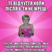 те відчуття коли після 6-ти не жреш, а після 7-ми говориш сама собі: -мені казали після 6-ти не можна,а про після 7-ми ніхто нічого не казав :)