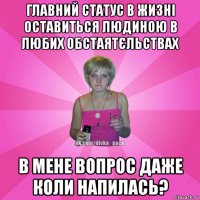 главний статус в жизні оставиться людиною в любих обстаятєльствах в мене вопрос даже коли напилась?