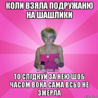 коли взяла подружаню на шашлики то слідкуй за нею шоб часом вона сама всьо не зжерла