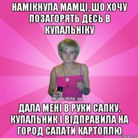 намікнула мамці, шо хочу позагорять десь в купальніку дала мені в руки сапку, купальник і відправила на город сапати картоплю