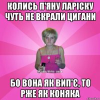 колись п'яну ларіску чуть не вкрали цигани бо вона як вип'є, то рже як коняка