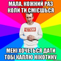 мала, кожний раз коли ти смієшься мені хочеться дати тобі каплю нікотину