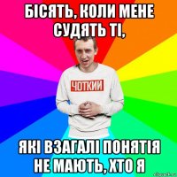 бісять, коли мене судять ті, які взагалі понятія не мають, хто я