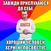 завжди прислухаюся до себе. хороший чєловєк хєрні не посовєтує