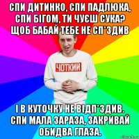 спи дитинко, спи падлюка, спи бігом, ти чуєш сука? щоб бабай тебе не сп*здив і в куточку не відп*здив. спи мала зараза, закривай обидва глаза.