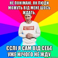 не понімаю, як люди можуть від мене шось ждать, єслі я сам від себе уже нічого не жду