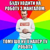 буду ходити на роботу з мангалом, тому шо ну її нахєр ту роботу