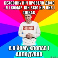 безсонну ніч провели двоє - я і комар. він всю ніч пив і співав, а я йому хлопав і аплодував