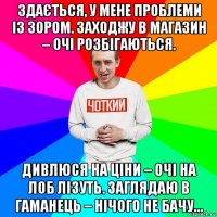 здається, у мене проблеми із зором. заходжу в магазин – очі розбігаються. дивлюся на ціни – очі на лоб лізуть. заглядаю в гаманець – нічого не бачу…