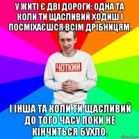 у житі є дві дороги: одна та коли ти щасливий ходиш і посміхаєшся всім дрібницям. і інша та коли ти щасливий до того часу поки не кінчиться бухло.