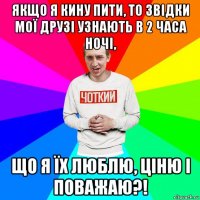 якщо я кину пити, то звідки мої друзі узнають в 2 часа ночі, що я їх люблю, ціню і поважаю?!