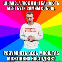 цікаво, а люди які бажають мені бути самим собою, розуміють весь масштаб можливих наслідків?