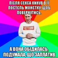 після секса кинув в її постєль монєтку, щоб повернутись. а вона обідилась, подумала, що заплатив