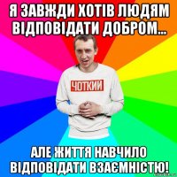 я завжди хотів людям відповідати добром... але життя навчило відповідати взаємністю!