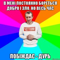 в мені постоянно бореться добро і зло, но весь час побіждає - дурь