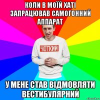 коли в моїй хаті запрацював самогонний аппарат у мене став відмовляти вестибулярний