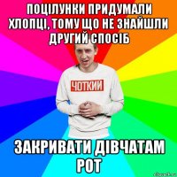 поцілунки придумали хлопці, тому що не знайшли другий спосіб закривати дівчатам рот