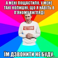 а мені пощастило, у мене такі колишні, що я навіть в п'яному вигляді їм дзвонити не буду.