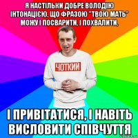 я настільки добре володію інтонацією, що фразою "твою мать" можу і посварити, і похвалити, і привітатися, і навіть висловити співчуття