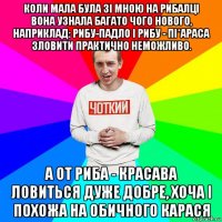 коли мала була зі мною на рибалці вона узнала багато чого нового, наприклад: рибу-падло і рибу - пі*араса зловити практично неможливо. а от риба - красава ловиться дуже добре, хоча і похожа на обичного карася