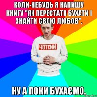 коли-небудь я напишу книгу "як перестати бухати і знайти свою любов". ну а поки бухаємо.