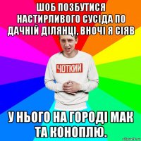 шоб позбутися настирливого сусіда по дачній ділянці, вночі я сіяв у нього на городі мак та коноплю.