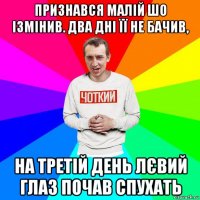 признався малій шо ізмінив. два дні її не бачив, на третій день лєвий глаз почав спухать