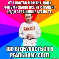 от і настав момент, коли фільми жахів все не страшні. куди страшніше стало те, шо відбувається в реальному світі