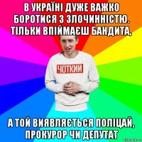 в україні дуже важко боротися з злочинністю. тільки впіймаєш бандита, а той виявляється поліцай, прокурор чи депутат