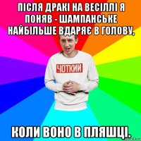 після дракі на весіллі я поняв - шампанське найбільше вдаряє в голову, коли воно в пляшці.