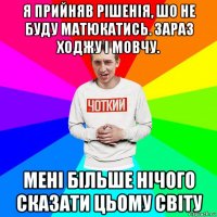 я прийняв рішенія, шо не буду матюкатись. зараз ходжу і мовчу. мені більше нічого сказати цьому світу