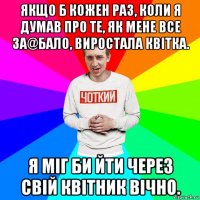 якщо б кожен раз, коли я думав про те, як мене все за@бало, виростала квітка. я міг би йти через свій квітник вічно.