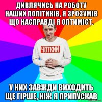 дивлячись на роботу наших політиків, я зрозумів що насправді я оптиміст. у них завжди виходить ще гірше, ніж я припускав