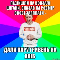 підійшли на вокзалі цигани, сказав їм розмір своєї зарплати - дали пару гривень на хліб