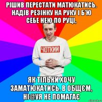 рішив перестати матюкатись. надів резінку на руку і б'ю себе нею по руці, як тільки хочу заматюкатись. в общєм, ні@уя не помагає