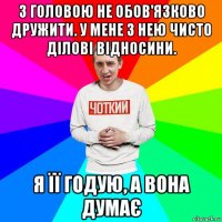 з головою не обов'язково дружити. у мене з нею чисто ділові відносини. я її годую, а вона думає