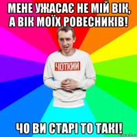 мене ужасає не мій вік, а вік моїх ровесників! чо ви старі то такі!