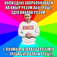 коли едіку запропонували на вибір розум або гроші, едік вибрав розум. і, поумнів, відразу зрозумів — треба було брати гроші!