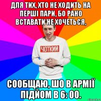 для тих, хто не ходить на перші пари, бо рано вставати не хочеться, сообщаю, шо в армії підйом в 6: 00.