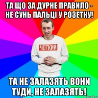 та що за дурне правило - не сунь пальці у розетку! та не залазять вони туди, не залазять!