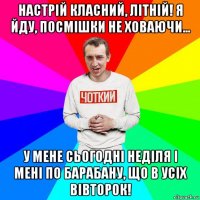 настрій класний, літній! я йду, посмішки не ховаючи... у мене сьогодні неділя і мені по барабану, що в усіх вівторок!