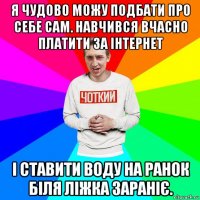 я чудово можу подбати про себе сам. навчився вчасно платити за інтернет і ставити воду на ранок біля ліжка зараніє.