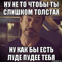 ну не то чтобы ты слишком толстая ну как бы есть луде пудее тебя