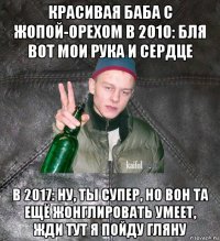 красивая баба с жопой-орехом в 2010: бля вот мои рука и сердце в 2017: ну, ты супер, но вон та ещё жонглировать умеет, жди тут я пойду гляну