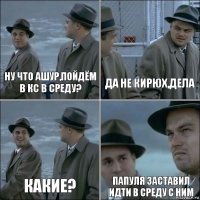 ну что ашур,пойдём в кс в среду? да не кирюх,дела какие? папуля заставил идти в среду с ним