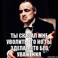 ты сказал мне уволить его но ты зделал это без уважения