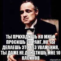 Ты приходишь ко мне и просишь 20 ранг, но ты делаешь это без уважения, ты даже не донатишь мне 10 касиков