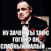 Ну зачем ты так с Гогой ? Он славный малый , ,,,