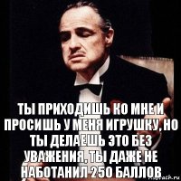 ты приходишь ко мне и просишь у меня игрушку, но ты делаешь это без уважения, ты даже не наботанил 250 баллов